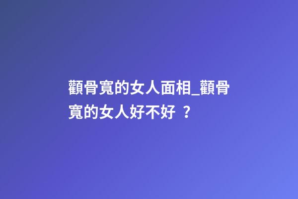 顴骨寬的女人面相_顴骨寬的女人好不好？